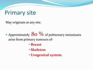 Primary site
May originate at any site.
 Approximately 80 % of pulmonary metastases
arise from primary tumours of-
• Breast
• Skeleton
• Urogenital system.
 