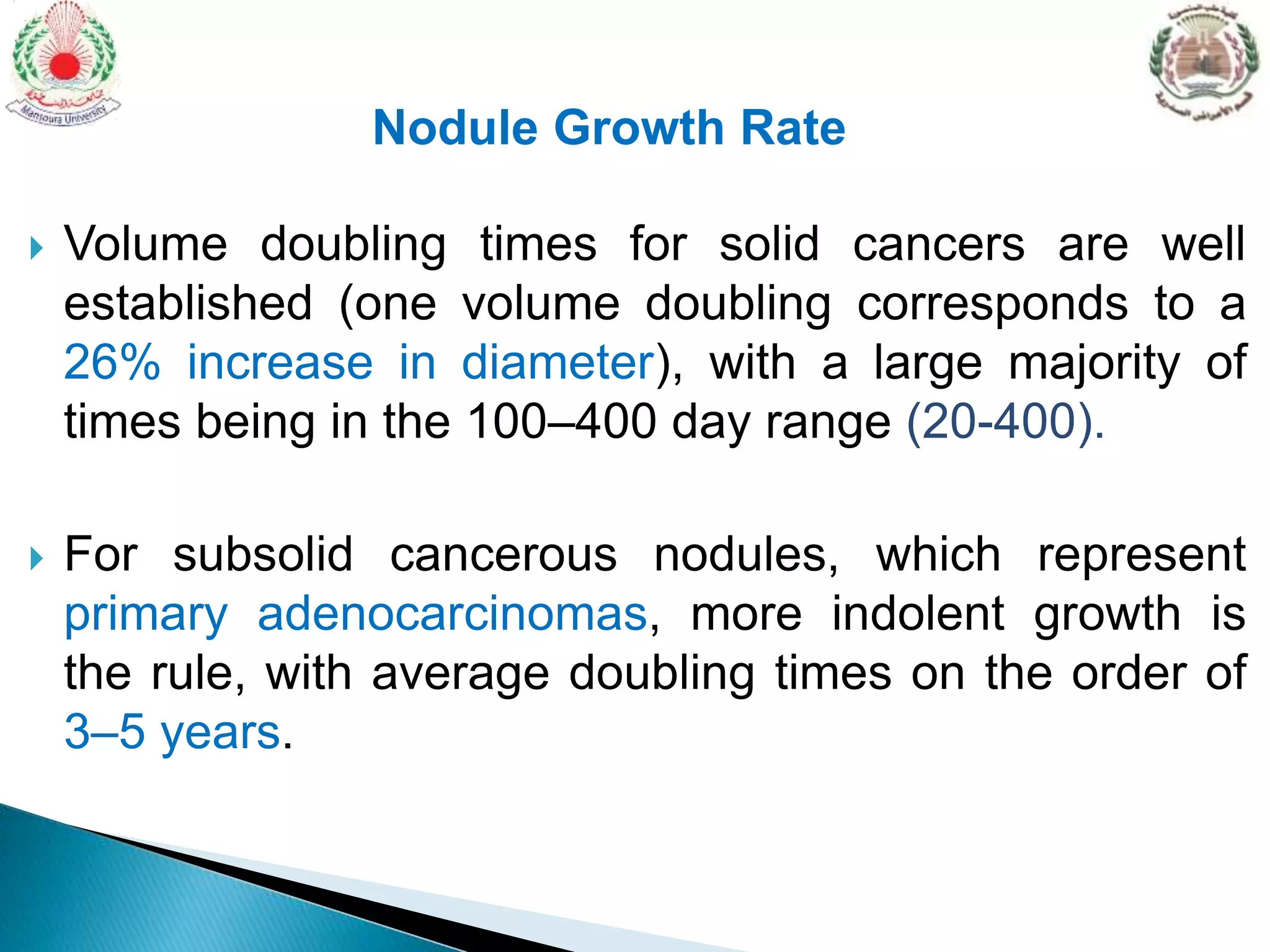  Volume doubling times for solid cancers are well
established (one volume doubling corresponds to a
26% increase in diameter), with a large majority of
times being in the 100–400 day range (20-400).
 For subsolid cancerous nodules, which represent
primary adenocarcinomas, more indolent growth is
the rule, with average doubling times on the order of
3–5 years.
Nodule Growth Rate
 