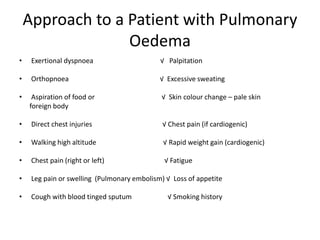 Approach to a Patient with Pulmonary
Oedema
• Exertional dyspnoea √ Palpitation
• Orthopnoea √ Excessive sweating
• Aspiration of food or √ Skin colour change – pale skin
foreign body
• Direct chest injuries √ Chest pain (if cardiogenic)
• Walking high altitude √ Rapid weight gain (cardiogenic)
• Chest pain (right or left) √ Fatigue
• Leg pain or swelling (Pulmonary embolism) √ Loss of appetite
• Cough with blood tinged sputum √ Smoking history
 