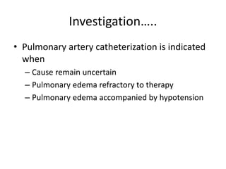 Investigation…..
• Pulmonary artery catheterization is indicated
when
– Cause remain uncertain
– Pulmonary edema refractory to therapy
– Pulmonary edema accompanied by hypotension
 