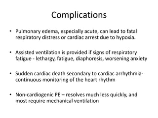 Complications
• Pulmonary edema, especially acute, can lead to fatal
respiratory distress or cardiac arrest due to hypoxia.
• Assisted ventilation is provided if signs of respiratory
fatigue - lethargy, fatigue, diaphoresis, worsening anxiety
• Sudden cardiac death secondary to cardiac arrhythmia-
continuous monitoring of the heart rhythm
• Non-cardiogenic PE – resolves much less quickly, and
most require mechanical ventilation
 
