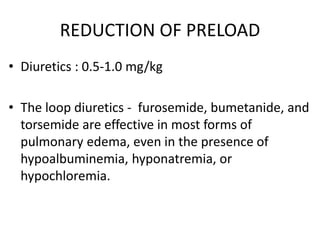 REDUCTION OF PRELOAD
• Diuretics : 0.5-1.0 mg/kg
• The loop diuretics - furosemide, bumetanide, and
torsemide are effective in most forms of
pulmonary edema, even in the presence of
hypoalbuminemia, hyponatremia, or
hypochloremia.
 