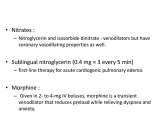 • Nitrates :
– Nitroglycerin and isosorbide dinitrate - venodilators but have
coronary vasodilating properties as well.
• Sublingual nitroglycerin (0.4 mg × 3 every 5 min)
– first-line therapy for acute cardiogenic pulmonary edema.
• Morphine :
– Given in 2- to 4-mg IV boluses, morphine is a transient
venodilator that reduces preload while relieving dyspnea and
anxiety.
 