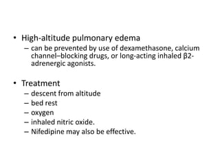 • High-altitude pulmonary edema
– can be prevented by use of dexamethasone, calcium
channel–blocking drugs, or long-acting inhaled β2-
adrenergic agonists.
• Treatment
– descent from altitude
– bed rest
– oxygen
– inhaled nitric oxide.
– Nifedipine may also be effective.
 