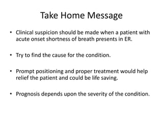 Take Home Message
• Clinical suspicion should be made when a patient with
acute onset shortness of breath presents in ER.
• Try to find the cause for the condition.
• Prompt positioning and proper treatment would help
relief the patient and could be life saving.
• Prognosis depends upon the severity of the condition.
 