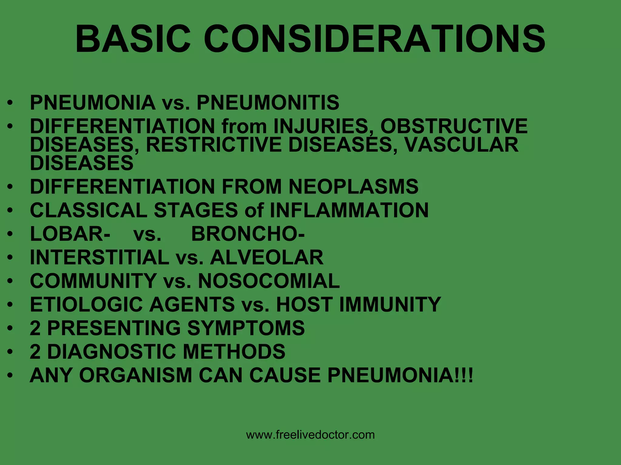 BASIC CONSIDERATIONS PNEUMONIA vs. PNEUMONITIS DIFFERENTIATION from INJURIES, OBSTRUCTIVE DISEASES, RESTRICTIVE DISEASES, VASCULAR DISEASES DIFFERENTIATION FROM NEOPLASMS CLASSICAL STAGES of INFLAMMATION LOBAR-  vs.  BRONCHO- INTERSTITIAL vs. ALVEOLAR COMMUNITY vs. NOSOCOMIAL ETIOLOGIC AGENTS vs. HOST IMMUNITY 2 PRESENTING SYMPTOMS  2 DIAGNOSTIC METHODS ANY ORGANISM CAN CAUSE PNEUMONIA!!! www.freelivedoctor.com 