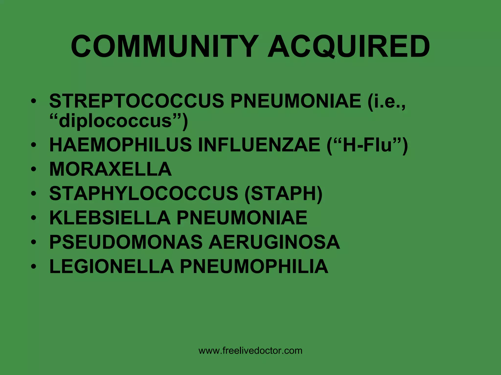 COMMUNITY ACQUIRED STREPTOCOCCUS PNEUMONIAE (i.e., “diplococcus”) HAEMOPHILUS INFLUENZAE (“H-Flu”) MORAXELLA STAPHYLOCOCCUS (STAPH) KLEBSIELLA PNEUMONIAE  PSEUDOMONAS AERUGINOSA LEGIONELLA PNEUMOPHILIA www.freelivedoctor.com 