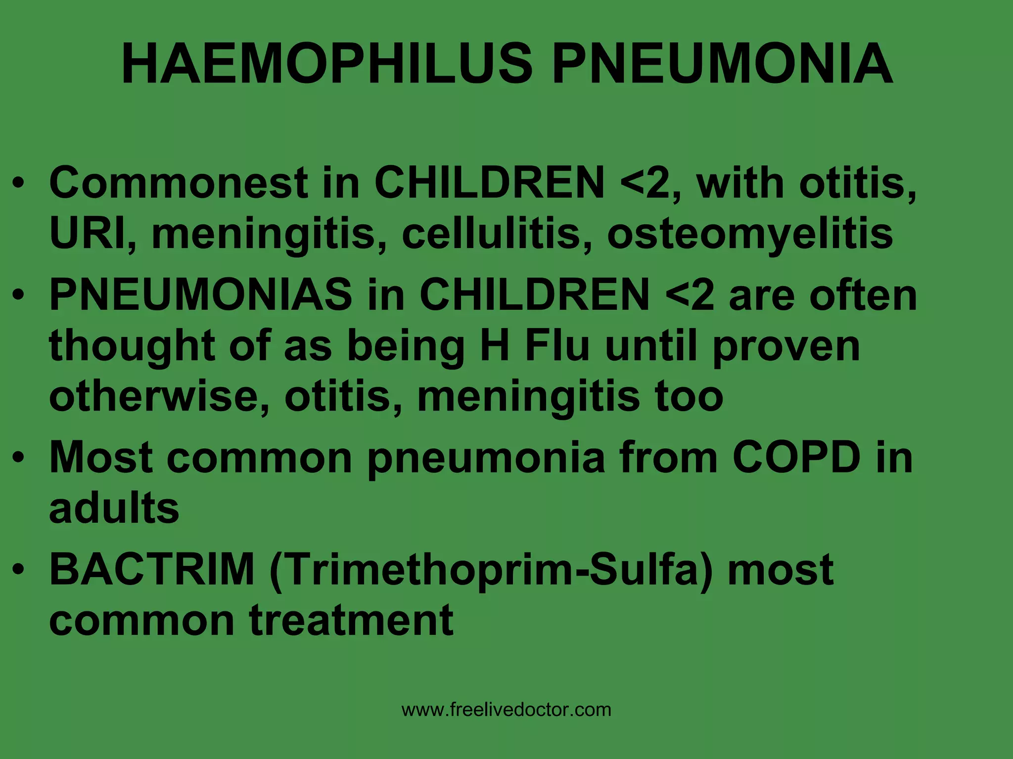 HAEMOPHILUS PNEUMONIA Commonest in CHILDREN <2, with otitis, URI, meningitis, cellulitis, osteomyelitis PNEUMONIAS in CHILDREN <2 are often thought of as being H Flu until proven otherwise, otitis, meningitis too Most common pneumonia from COPD in adults BACTRIM (Trimethoprim-Sulfa) most common treatment www.freelivedoctor.com 