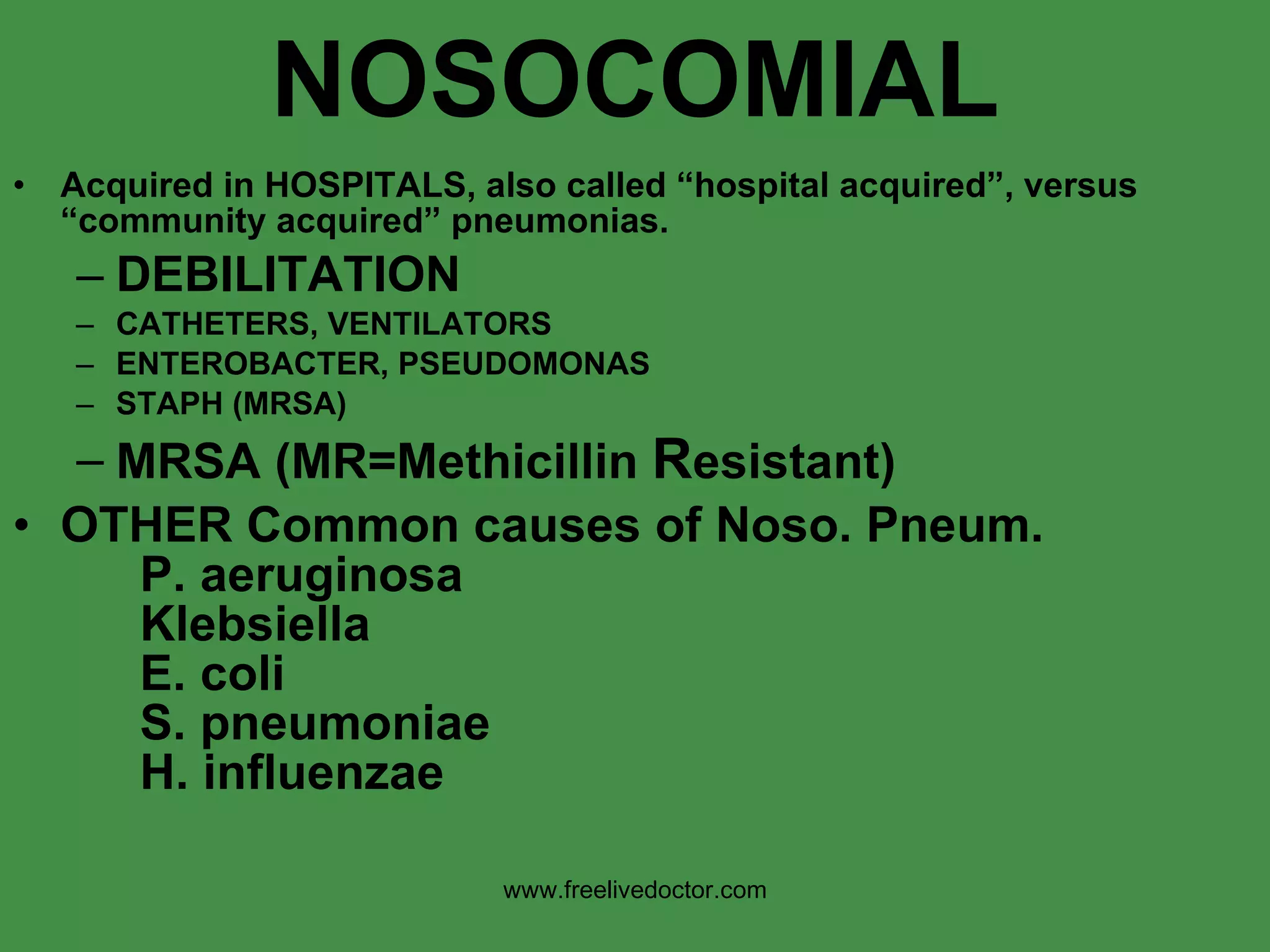 NOSOCOMIAL Acquired in HOSPITALS, also called “hospital acquired”, versus “community acquired” pneumonias. DEBILITATION CATHETERS, VENTILATORS ENTEROBACTER, PSEUDOMONAS STAPH (MRSA) MRSA (MR=Methicillin  R esistant) OTHER Common causes of Noso. Pneum. P. aeruginosa Klebsiella E. coli S. pneumoniae H. influenzae   www.freelivedoctor.com 