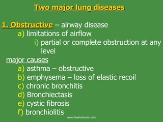 Two major lung diseases 1. Obstructive  – airway disease a)  limitations of airflow i)  partial or complete obstruction at any    level   major causes a)  asthma – obstructive b)  emphysema – loss of elastic recoil c)  chronic bronchitis d)  Bronchiectasis e)  cystic fibrosis f)  bronchiolitis  www.freelivedoctor.com 