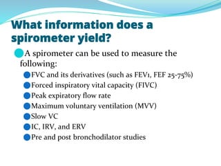What information does a
spirometer yield?
⚫A spirometer can be used to measure the
following:
⚫FVC and its derivatives (such as FEV1, FEF 25-75%)
⚫Forced inspiratory vital capacity (FIVC)
⚫Peak expiratory flow rate
⚫Maximum voluntary ventilation (MVV)
⚫Slow VC
⚫IC, IRV, and ERV
⚫Pre and post bronchodilator studies
 