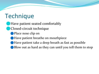 Technique
⚫Have patient seated comfortably
⚫Closed-circuit technique
⚫Place nose clip on
⚫Have patient breathe on mouthpiece
⚫Have patient take a deep breath as fast as possible
⚫Blow out as hard as they can until you tell them to stop
 