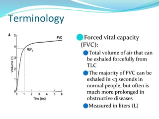 Terminology
⚫Forced vital capacity
(FVC):
⚫Total volume of air that can
be exhaled forcefully from
TLC
⚫The majority of FVC can be
exhaled in <3 seconds in
normal people, but often is
much more prolonged in
obstructive diseases
⚫Measured in liters (L)
 