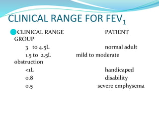 CLINICAL RANGE FOR FEV1
⚫CLINICAL RANGE PATIENT
GROUP
3 to 4.5L normal adult
1.5 to 2.5L mild to moderate
obstruction
<1L handicaped
0.8 disability
0.5 severe emphysema
 