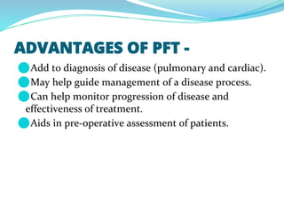 ADVANTAGES OF PFT -
⚫Add to diagnosis of disease (pulmonary and cardiac).
⚫May help guide management of a disease process.
⚫Can help monitor progression of disease and
effectiveness of treatment.
⚫Aids in pre-operative assessment of patients.
 