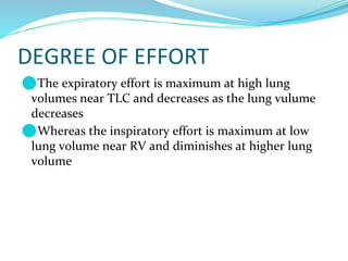 DEGREE OF EFFORT
⚫The expiratory effort is maximum at high lung
volumes near TLC and decreases as the lung vulume
decreases
⚫Whereas the inspiratory effort is maximum at low
lung volume near RV and diminishes at higher lung
volume
 