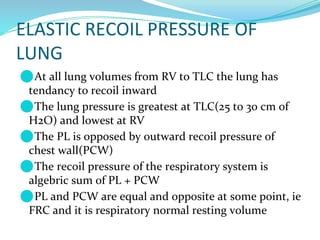 ELASTIC RECOIL PRESSURE OF
LUNG
⚫At all lung volumes from RV to TLC the lung has
tendancy to recoil inward
⚫The lung pressure is greatest at TLC(25 to 30 cm of
H2O) and lowest at RV
⚫The PL is opposed by outward recoil pressure of
chest wall(PCW)
⚫The recoil pressure of the respiratory system is
algebric sum of PL + PCW
⚫PL and PCW are equal and opposite at some point, ie
FRC and it is respiratory normal resting volume
 