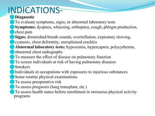 INDICATIONS-
⚫Diagnostic
⚫To evaluate symptoms, signs, or abnormal laboratory tests
⚫Symptoms: dyspnea, wheezing, orthopnea, cough, phlegm production,
⚫chest pain
⚫Signs: diminished breath sounds, overinflation, expiratory slowing,
⚫cyanosis, chest deformity, unexplained crackles
⚫Abnormal laboratory tests: hypoxemia, hypercapnia, polycythemia,
⚫abnormal chest radiographs
⚫To measure the effect of disease on pulmonary function
⚫To screen individuals at risk of having pulmonary diseases
⚫Smokers
⚫Individuals in occupations with exposures to injurious substances
⚫Some routine physical examinations
⚫To assess preoperative risk
⚫To assess prognosis (lung transplant, etc.)
⚫To assess health status before enrollment in strenuous physical activity
programs
 