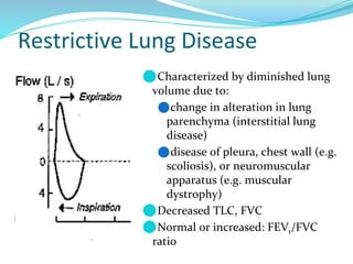 Restrictive Lung Disease
⚫Characterized by diminished lung
volume due to:
⚫change in alteration in lung
parenchyma (interstitial lung
disease)
⚫disease of pleura, chest wall (e.g.
scoliosis), or neuromuscular
apparatus (e.g. muscular
dystrophy)
⚫Decreased TLC, FVC
⚫Normal or increased: FEV1/FVC
ratio
 
