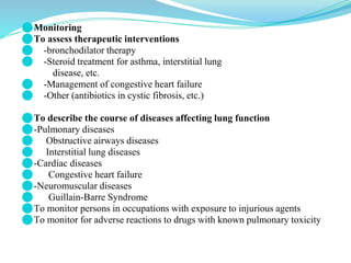 ⚫Monitoring
⚫To assess therapeutic interventions
⚫ -bronchodilator therapy
⚫ -Steroid treatment for asthma, interstitial lung
disease, etc.
⚫ -Management of congestive heart failure
⚫ -Other (antibiotics in cystic fibrosis, etc.)
⚫To describe the course of diseases affecting lung function
⚫-Pulmonary diseases
⚫ Obstructive airways diseases
⚫ Interstitial lung diseases
⚫-Cardiac diseases
⚫ Congestive heart failure
⚫-Neuromuscular diseases
⚫ Guillain-Barre Syndrome
⚫To monitor persons in occupations with exposure to injurious agents
⚫To monitor for adverse reactions to drugs with known pulmonary toxicity
 