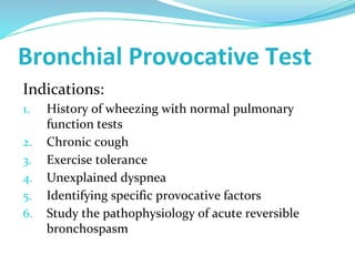 Bronchial Provocative Test
Indications:
1. History of wheezing with normal pulmonary
function tests
2. Chronic cough
3. Exercise tolerance
4. Unexplained dyspnea
5. Identifying specific provocative factors
6. Study the pathophysiology of acute reversible
bronchospasm
 