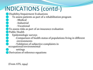 INDICATIONS (contd-)
⚫Disability/Impairment Evaluations
⚫ To assess patients as part of a rehabilitation program
⚫ -Medical
⚫ -Industrial
⚫ -Vocational
⚫To assess risks as part of an insurance evaluation
⚫Public Health
⚫ Epidemiologic surveys
⚫ -Comparison of health status of populations living in different
⚫ environments
⚫ -Validation of subjective complaints in
occupational/environmental
⚫ settings
⚫Derivation of reference equations
(From ATS, 1994)
 