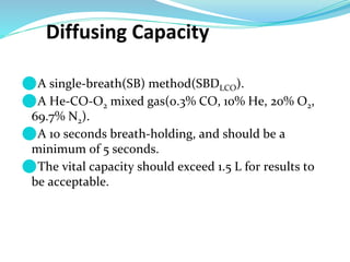 Diffusing Capacity
⚫A single-breath(SB) method(SBDLCO).
⚫A He-CO-O2 mixed gas(0.3% CO, 10% He, 20% O2,
69.7% N2).
⚫A 10 seconds breath-holding, and should be a
minimum of 5 seconds.
⚫The vital capacity should exceed 1.5 L for results to
be acceptable.
 