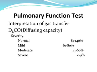 Pulmonary Function Test
Interpretation of gas transfer
DLCO(Diffusing capacity)
Severity
Normal 81-140%
Mild 61-80%
Moderate 41-60%
Severe <41%
 
