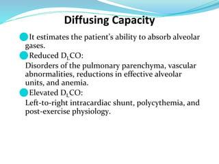 Diffusing Capacity
⚫It estimates the patient’s ability to absorb alveolar
gases.
⚫Reduced DLCO:
Disorders of the pulmonary parenchyma, vascular
abnormalities, reductions in effective alveolar
units, and anemia.
⚫Elevated DLCO:
Left-to-right intracardiac shunt, polycythemia, and
post-exercise physiology.
 