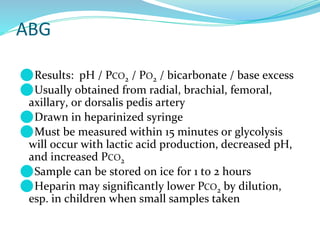 ABG
⚫Results: pH / PCO2 / PO2 / bicarbonate / base excess
⚫Usually obtained from radial, brachial, femoral,
axillary, or dorsalis pedis artery
⚫Drawn in heparinized syringe
⚫Must be measured within 15 minutes or glycolysis
will occur with lactic acid production, decreased pH,
and increased PCO2
⚫Sample can be stored on ice for 1 to 2 hours
⚫Heparin may significantly lower PCO2 by dilution,
esp. in children when small samples taken
 