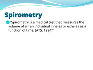 Spirometry
⚫“Spirometry is a medical test that measures the
volume of air an individual inhales or exhales as a
function of time. (ATS, 1994)”
 
