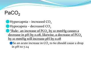 PaCO2
⚫Hypercapnia – increased CO2
⚫Hypocapnia – decreased CO2
⚫*Rule: an increase of PCO2 by 10 mmHg causes a
decrease in pH by 0.08, likewise, a decrease of PCO2
by 10 mmHg will increase pH by 0.08
⚫So an acute increase in CO2 to 60 should cause a drop
in pH to 7.24
 