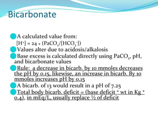 Bicarbonate
⚫A calculated value from:
[H+] = 24 * (PaCO2/[HCO3
-])
⚫Values alter due to acidosis/alkalosis
⚫Base excess is calculated directly using PaCO2, pH,
and bicarbonate values
⚫Rule: a decrease in bicarb. by 10 mmoles decreases
the pH by 0.15, likewise, an increase in bicarb. By 10
mmoles increases pH by 0.15
⚫A bicarb. of 13 would result in a pH of 7.25
⚫Total body bicarb. deficit = (base deficit * wt in Kg *
0.4), in mEq/L, usually replace ½ of deficit
 