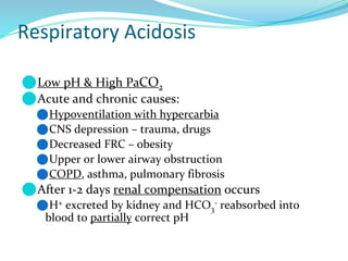 Respiratory Acidosis
⚫Low pH & High PaCO2
⚫Acute and chronic causes:
⚫Hypoventilation with hypercarbia
⚫CNS depression – trauma, drugs
⚫Decreased FRC – obesity
⚫Upper or lower airway obstruction
⚫COPD, asthma, pulmonary fibrosis
⚫After 1-2 days renal compensation occurs
⚫H+ excreted by kidney and HCO3
- reabsorbed into
blood to partially correct pH
 