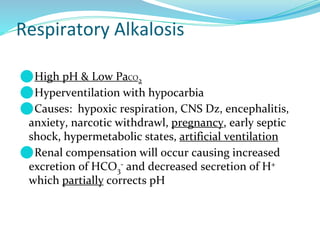 Respiratory Alkalosis
⚫High pH & Low PaCO2
⚫Hyperventilation with hypocarbia
⚫Causes: hypoxic respiration, CNS Dz, encephalitis,
anxiety, narcotic withdrawl, pregnancy, early septic
shock, hypermetabolic states, artificial ventilation
⚫Renal compensation will occur causing increased
excretion of HCO3
- and decreased secretion of H+
which partially corrects pH
 