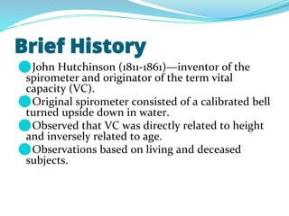 Brief History
⚫John Hutchinson (1811-1861)—inventor of the
spirometer and originator of the term vital
capacity (VC).
⚫Original spirometer consisted of a calibrated bell
turned upside down in water.
⚫Observed that VC was directly related to height
and inversely related to age.
⚫Observations based on living and deceased
subjects.
 