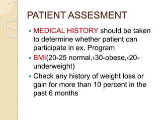 PATIENT ASSESMENT
 MEDICAL HISTORY should be taken
to determine whether patient can
participate in ex. Program
 BMI(20-25 normal,›30-obese,‹20-
underweight)
 Check any history of weight loss or
gain for more than 10 percent in the
past 6 months
 