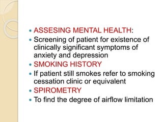 ASSESING MENTAL HEALTH:
 Screening of patient for existence of
clinically significant symptoms of
anxiety and depression
 SMOKING HISTORY
 If patient still smokes refer to smoking
cessation clinic or equivalent
 SPIROMETRY
 To find the degree of airflow limitation
 