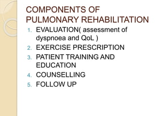 COMPONENTS OF
PULMONARY REHABILITATION
1. EVALUATION( assessment of
dyspnoea and QoL )
2. EXERCISE PRESCRIPTION
3. PATIENT TRAINING AND
EDUCATION
4. COUNSELLING
5. FOLLOW UP
 