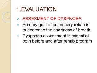 1.EVALUATION
A. ASSESMENT OF DYSPNOEA
 Primary goal of pulmonary rehab is
to decrease the shortness of breath
 Dyspnoea assessment is essential
both before and after rehab program
 