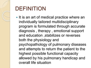 DEFINITION
 It is an art of medical practice where an
individually tailored multidisciplinary
program is formulated through accurate
diagnosis , therapy , emotional support
and education ,stabilizes or reverses
both the physiology and
psychopathology of pulmonary diseases
and attempts to return the patient to the
highest possible functional capacity
allowed by his pulmonary handicap and
overall life situation
 