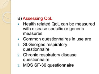 B) Assessing QoL
 Health related QoL can be measured
with disease specific or generic
measures
 Common questionnaires in use are
1. St.Georges respiratory
questionnaire
2. Chronic respiratory disease
questionnaire
3. MOS SF-36 questionnaire
 