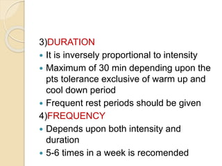 3)DURATION
 It is inversely proportional to intensity
 Maximum of 30 min depending upon the
pts tolerance exclusive of warm up and
cool down period
 Frequent rest periods should be given
4)FREQUENCY
 Depends upon both intensity and
duration
 5-6 times in a week is recomended
 