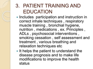 3. PATIENT TRAINING AND
EDUCATION
 Includes participation and instruction in
correct inhale techniques , respiratory
muscle training , bronchial hygiene,
nutrition , medications , ex. Principles ,
ADLs , psychosocial interventions ,
smoking cessation , self assessment and
treatment , various breathing and
relaxation techniques etc
 It helps the patient to understand the
disease prognosis and to make life
modifications to improve the health
status
 