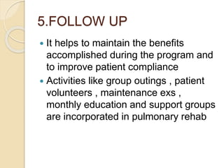5.FOLLOW UP
 It helps to maintain the benefits
accomplished during the program and
to improve patient compliance
 Activities like group outings , patient
volunteers , maintenance exs ,
monthly education and support groups
are incorporated in pulmonary rehab
 