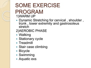 SOME EXERCISE
PROGRAM
1)WARM UP
 Dynamic Stretching for cervical , shoulder ,
trunk , lower extremity and gastrosoleus
stretch
2)AEROBIC PHASE
 Walking
 Stationary cycle
 Treadmill
 Stair case climbing
 Bicycle
 Swimming
 Aquatic exs
 