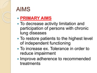 AIMS
 PRIMARY AIMS
 To decrease activity limitation and
participation of persons with chronic
lung diseases
 To restore patients to the highest level
of independent functioning
 To increase ex. Tolerance in order to
reduce impairment
 Improve adherence to recommended
treatments
 