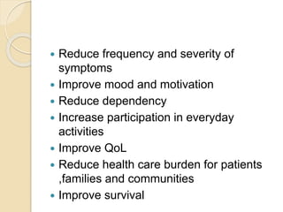  Reduce frequency and severity of
symptoms
 Improve mood and motivation
 Reduce dependency
 Increase participation in everyday
activities
 Improve QoL
 Reduce health care burden for patients
,families and communities
 Improve survival
 