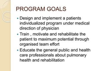 PROGRAM GOALS
 Design and implement a patients
individualized program under medical
direction of physician
 Train , motivate and rehabilitate the
patient to maximum potential through
organised team effort
 Educate the general public and health
care professionals about pulmonary
health and rehabilitation
 