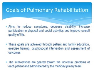 Goals of Pulmonary Rehabilitation

 Aims to reduce symptoms, decrease disability, increase
 participation in physical and social activities and improve overall
 quality of life.

 These goals are achieved through patient and family education,
 exercise training, psychosocial intervention and assessment of
 outcomes.

 The interventions are geared toward the individual problems of
 each patient and administered by the multidisciplinary team.
 